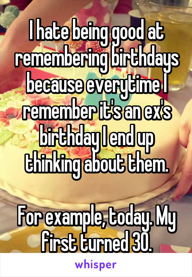 I hate being good at remembering birthdays because everytime I remember it's an ex's birthday I end up thinking about them.

For example, today. My first turned 30.