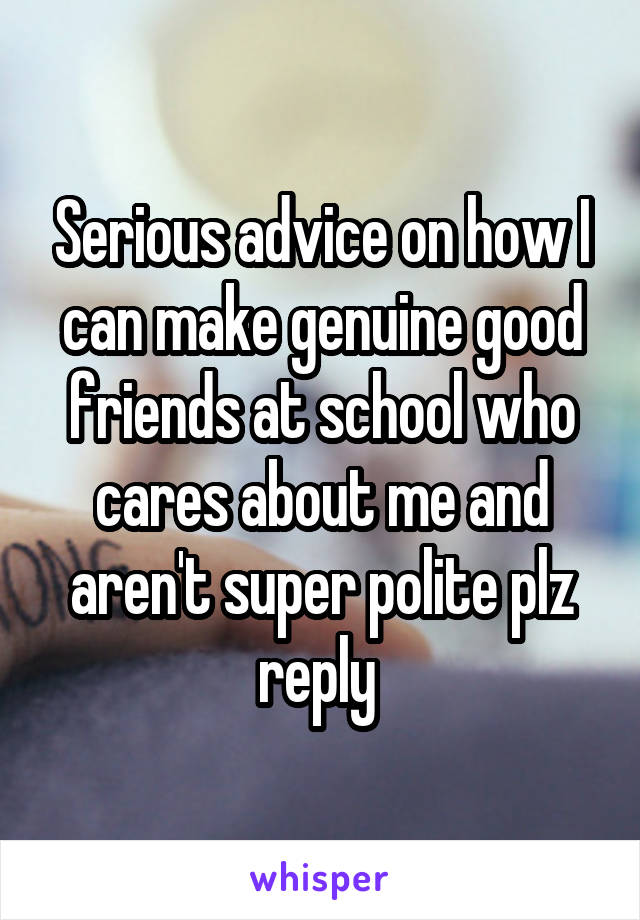 Serious advice on how I can make genuine good friends at school who cares about me and aren't super polite plz reply 