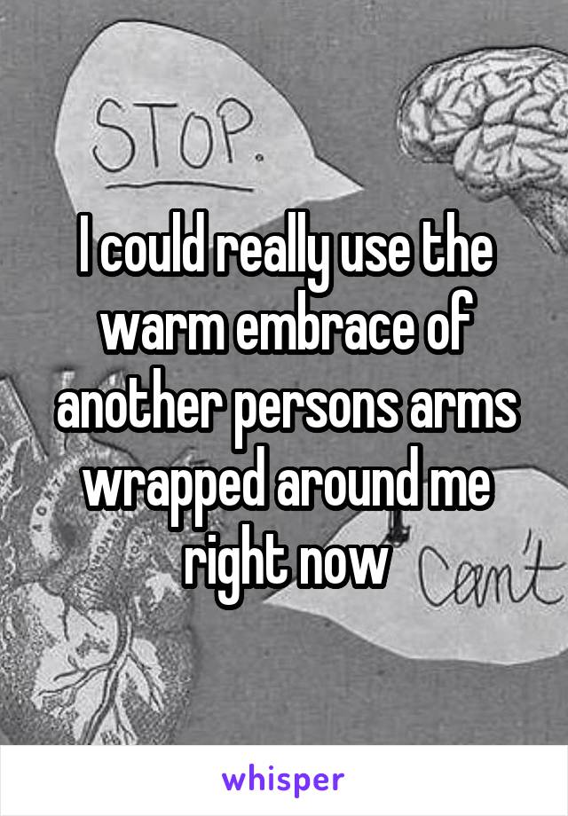 I could really use the warm embrace of another persons arms wrapped around me right now