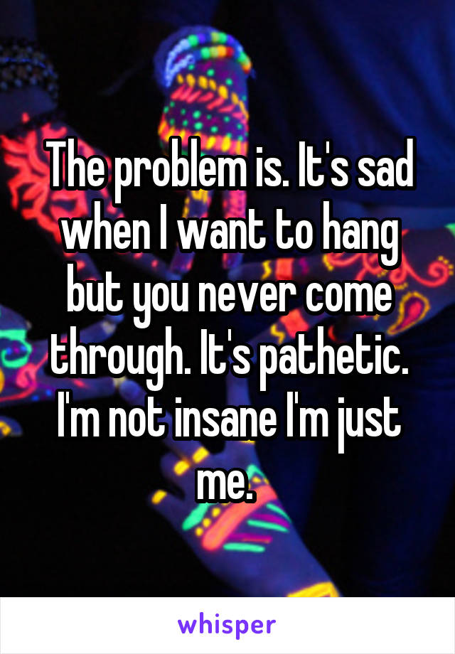 The problem is. It's sad when I want to hang but you never come through. It's pathetic. I'm not insane I'm just me. 