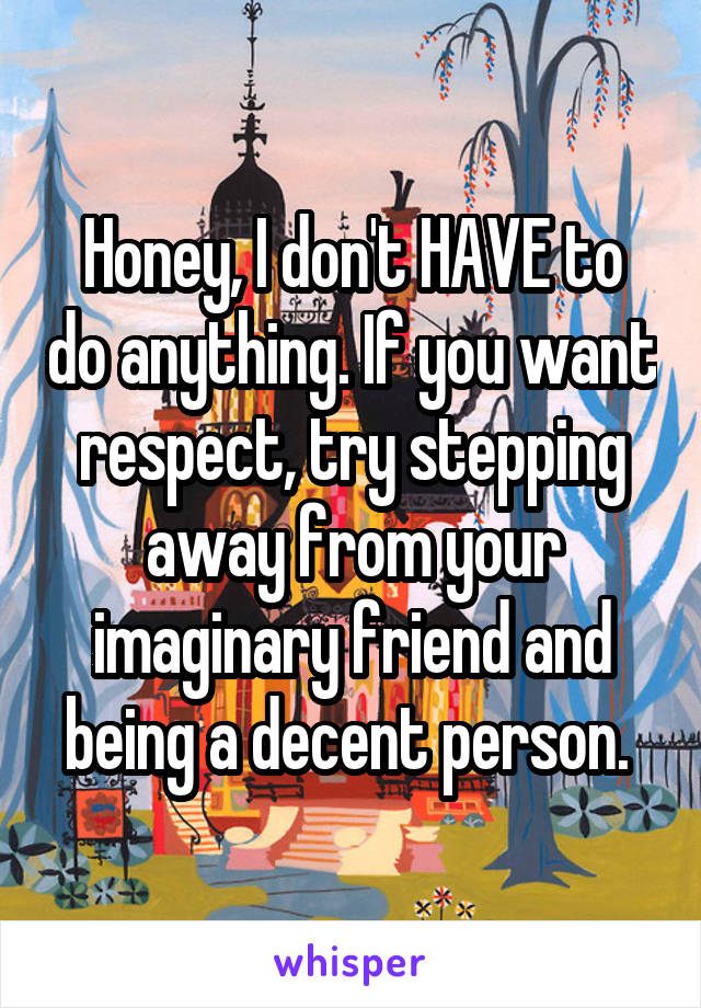 Honey, I don't HAVE to do anything. If you want respect, try stepping away from your imaginary friend and being a decent person. 