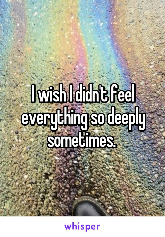 I wish I didn't feel everything so deeply sometimes. 