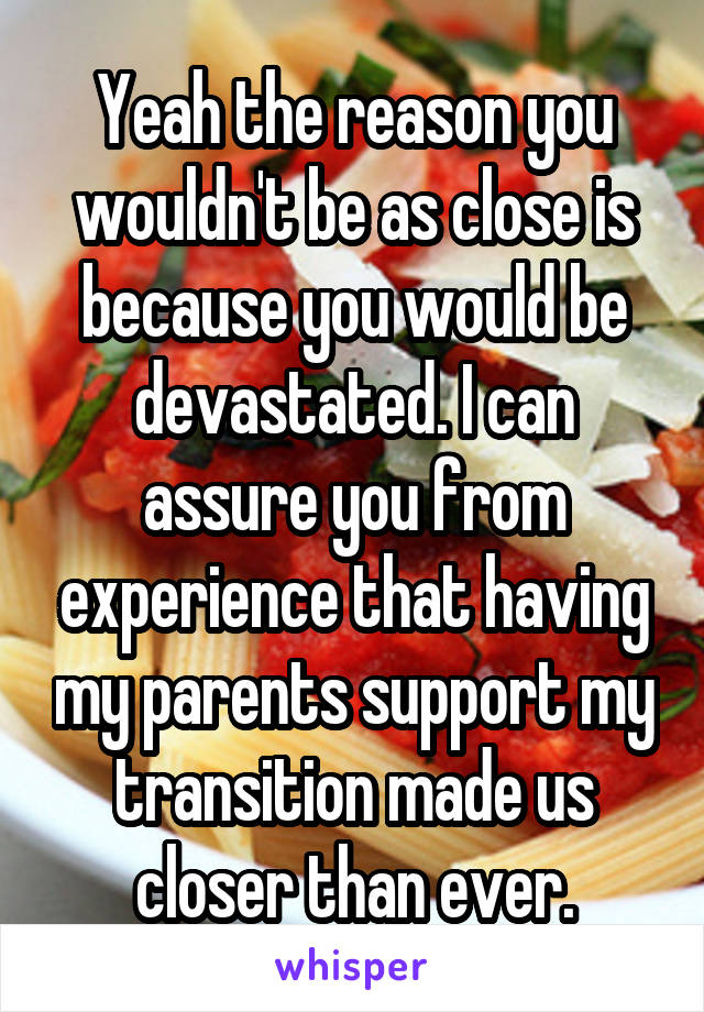 Yeah the reason you wouldn't be as close is because you would be devastated. I can assure you from experience that having my parents support my transition made us closer than ever.