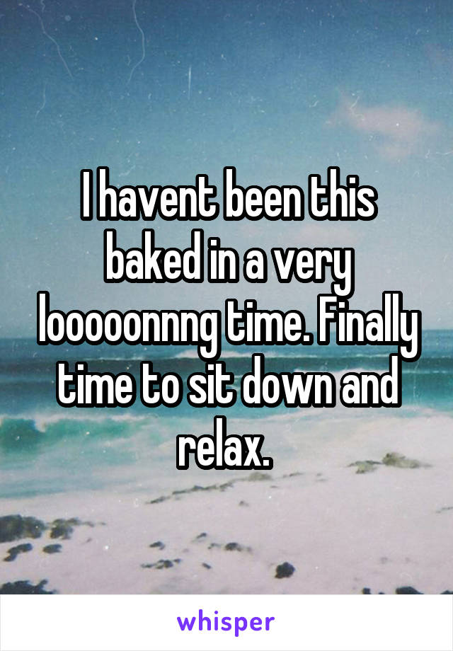 I havent been this baked in a very looooonnng time. Finally time to sit down and relax. 