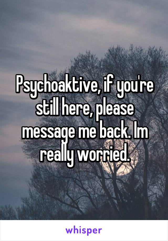 Psychoaktive, if you're still here, please message me back. Im really worried.