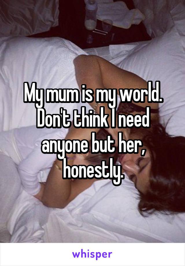 My mum is my world. Don't think I need anyone but her, honestly.