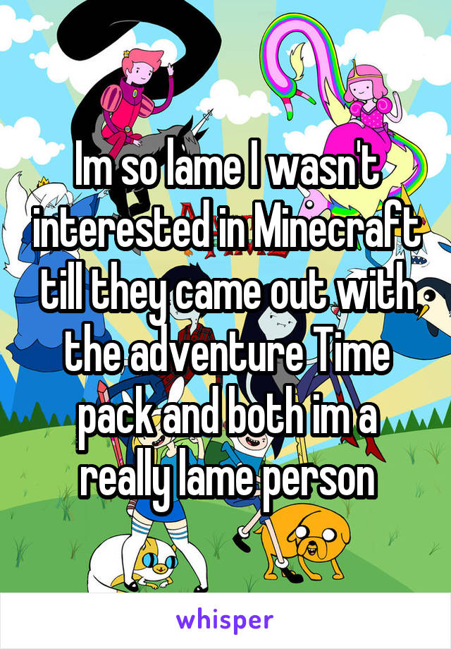 Im so lame I wasn't interested in Minecraft till they came out with the adventure Time pack and both im a really lame person