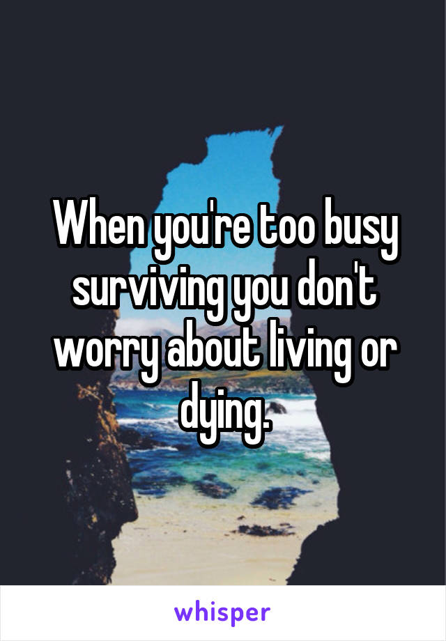 When you're too busy surviving you don't worry about living or dying.