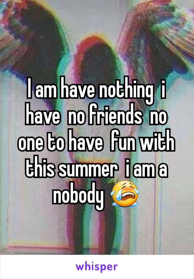 I am have nothing  i have  no friends  no one to have  fun with this summer  i am a nobody 😭