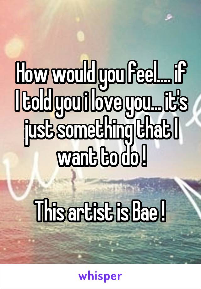 How would you feel.... if I told you i love you... it's just something that I want to do !

This artist is Bae ! 