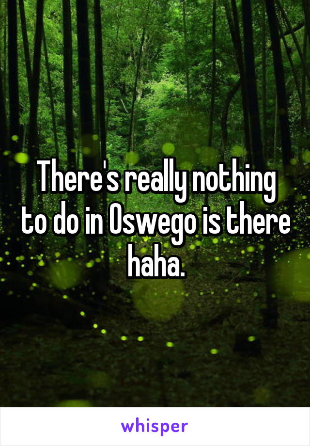 There's really nothing to do in Oswego is there haha.