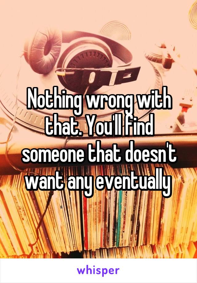 Nothing wrong with that. You'll find someone that doesn't want any eventually 