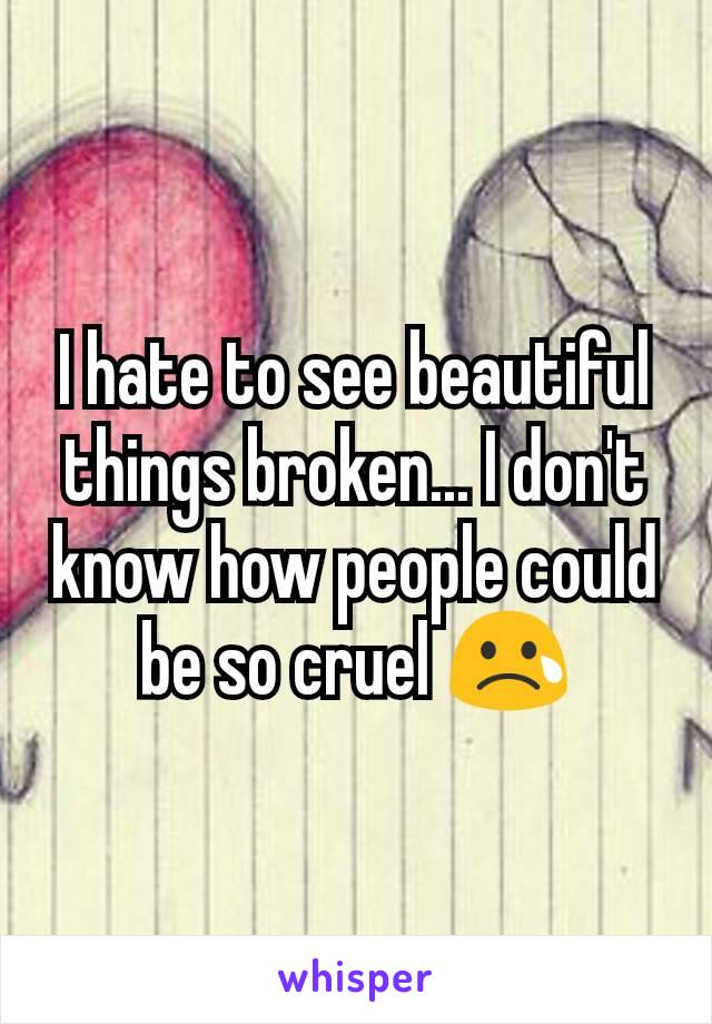 I hate to see beautiful things broken... I don't know how people could be so cruel 😢