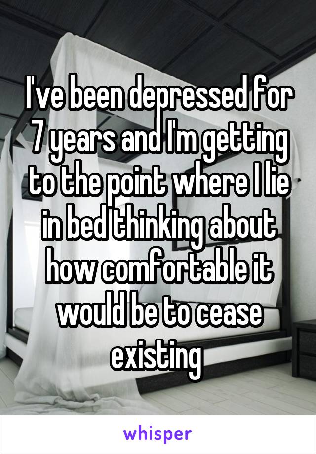 I've been depressed for 7 years and I'm getting to the point where I lie in bed thinking about how comfortable it would be to cease existing 