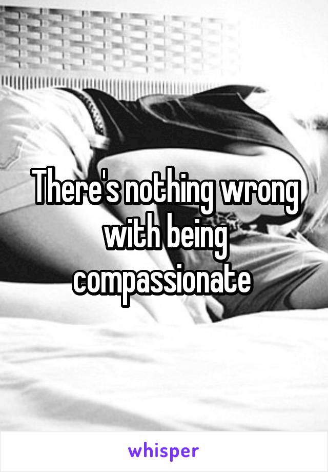 There's nothing wrong with being compassionate 