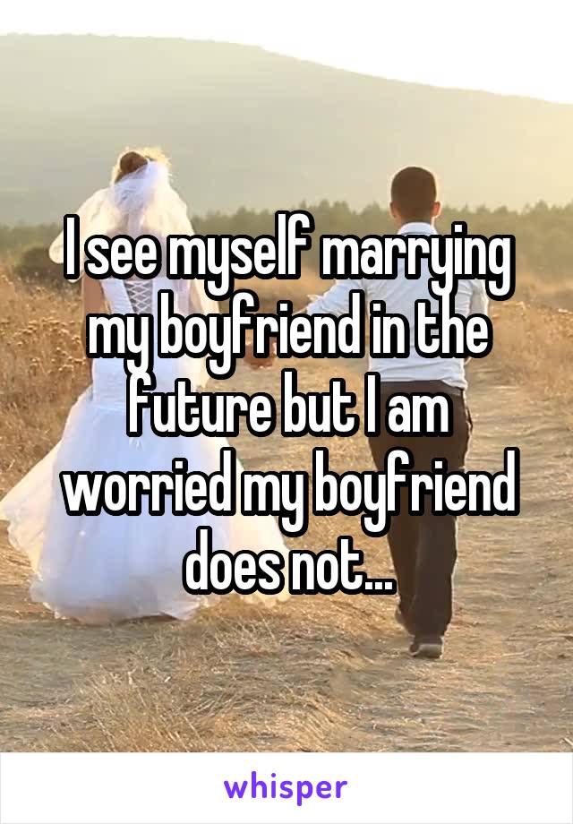 I see myself marrying my boyfriend in the future but I am worried my boyfriend does not...