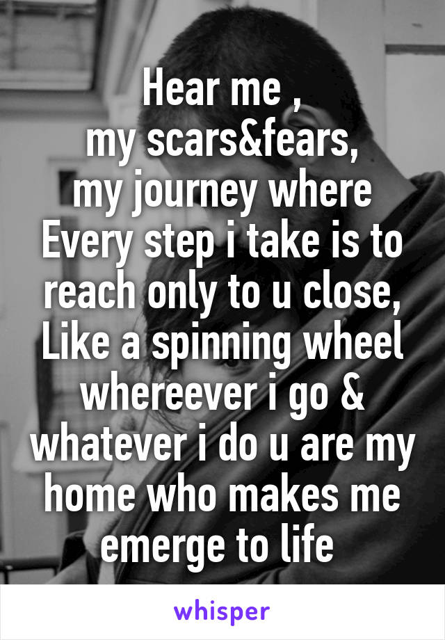 Hear me ,
my scars&fears,
my journey where
Every step i take is to reach only to u close, Like a spinning wheel whereever i go & whatever i do u are my home who makes me emerge to life 