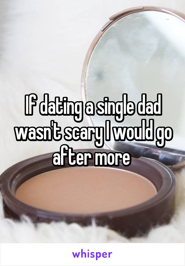 If dating a single dad wasn't scary I would go after more 