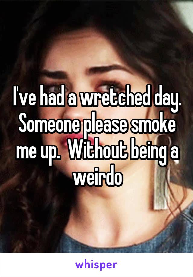 I've had a wretched day. Someone please smoke me up.  Without being a weirdo