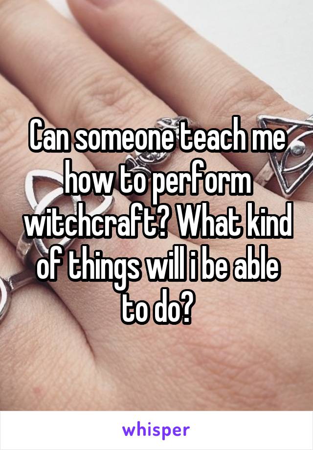 Can someone teach me how to perform witchcraft? What kind of things will i be able to do?