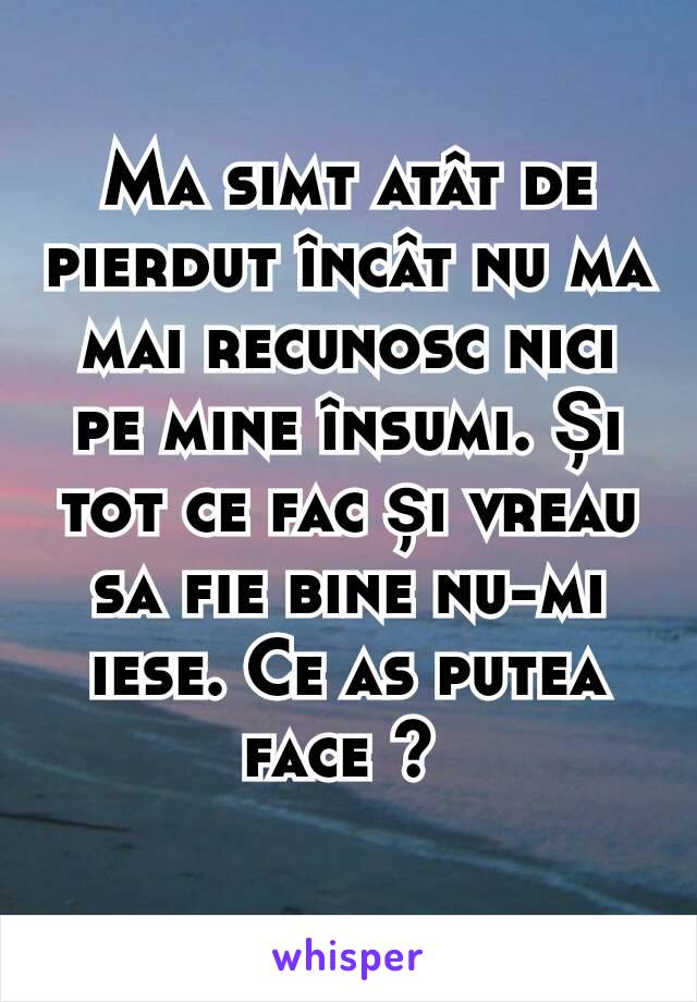 Ma simt atât de pierdut încât nu ma mai recunosc nici pe mine însumi. Și tot ce fac și vreau sa fie bine nu-mi iese. Ce as putea face ? 