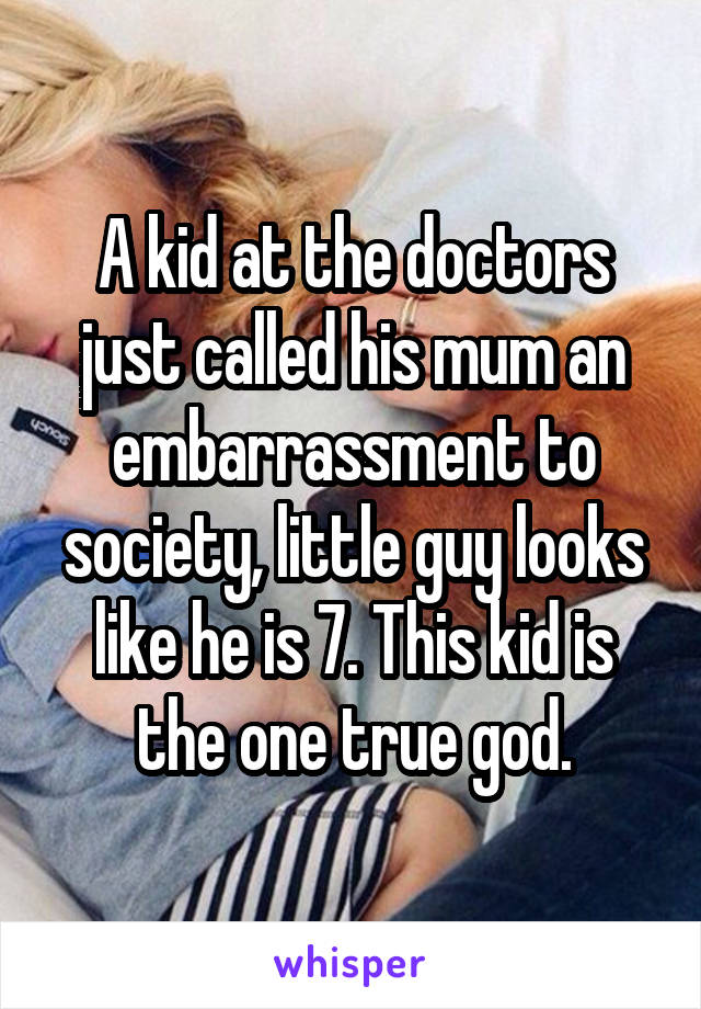 A kid at the doctors just called his mum an embarrassment to society, little guy looks like he is 7. This kid is the one true god.