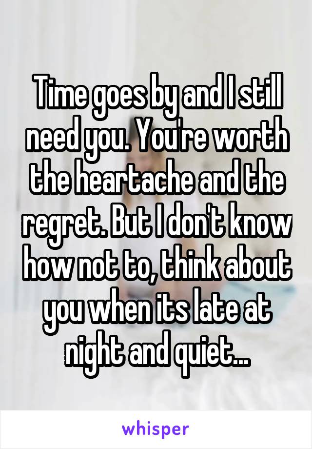 Time goes by and I still need you. You're worth the heartache and the regret. But I don't know how not to, think about you when its late at night and quiet...