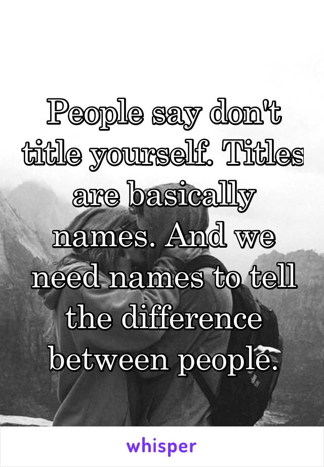 People say don't title yourself. Titles are basically names. And we need names to tell the difference between people.