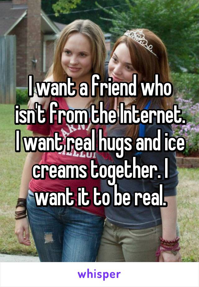 I want a friend who isn't from the Internet. I want real hugs and ice creams together. I want it to be real.