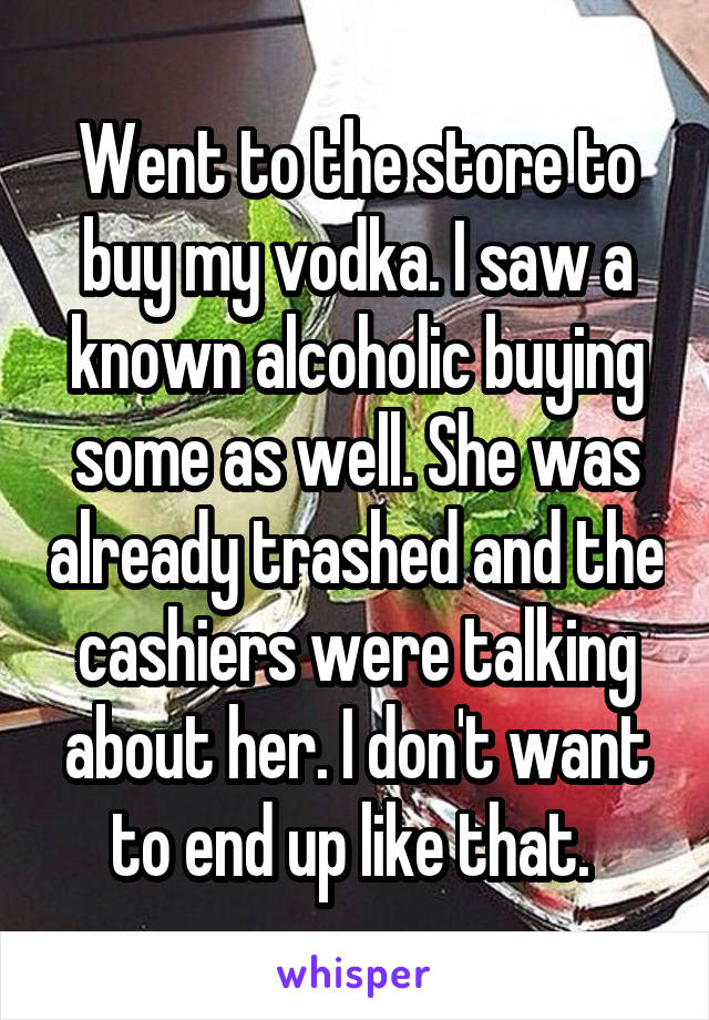 Went to the store to buy my vodka. I saw a known alcoholic buying some as well. She was already trashed and the cashiers were talking about her. I don't want to end up like that. 