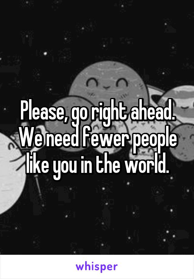 Please, go right ahead. We need fewer people like you in the world.