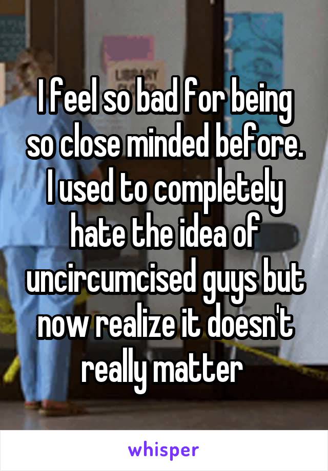 I feel so bad for being so close minded before. I used to completely hate the idea of uncircumcised guys but now realize it doesn't really matter 