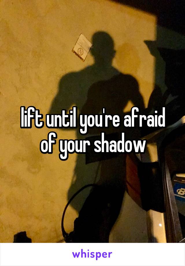 lift until you're afraid of your shadow