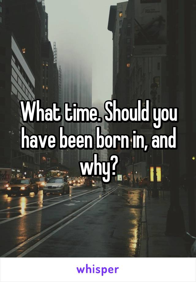 What time. Should you have been born in, and why?