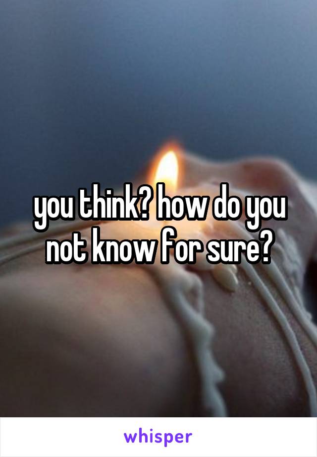 you think? how do you not know for sure?