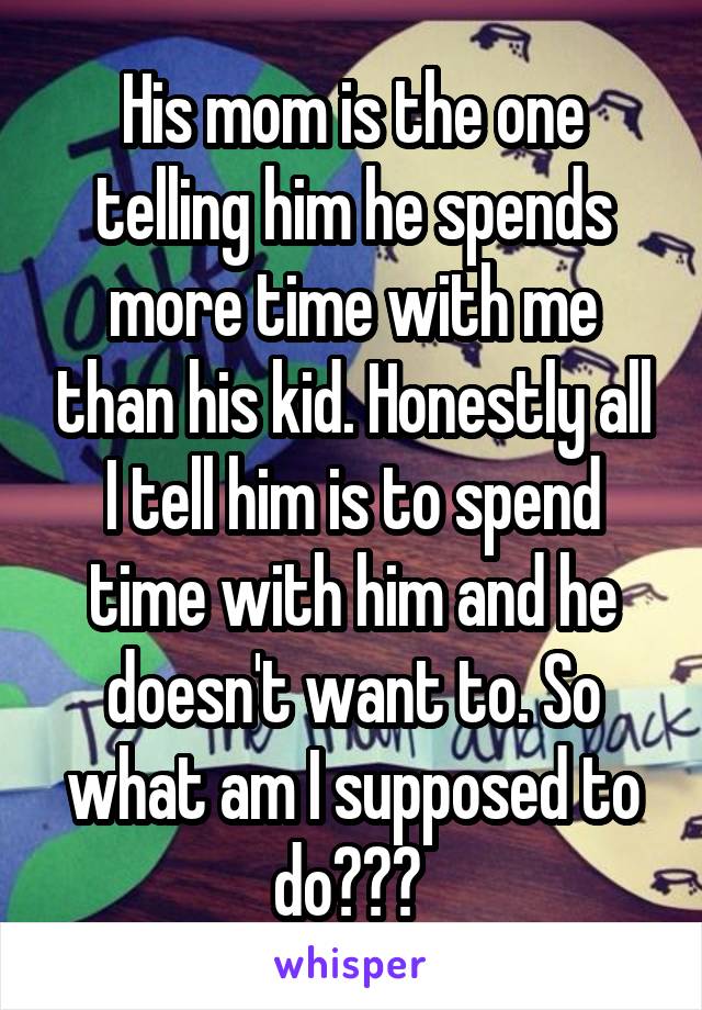 His mom is the one telling him he spends more time with me than his kid. Honestly all I tell him is to spend time with him and he doesn't want to. So what am I supposed to do??? 