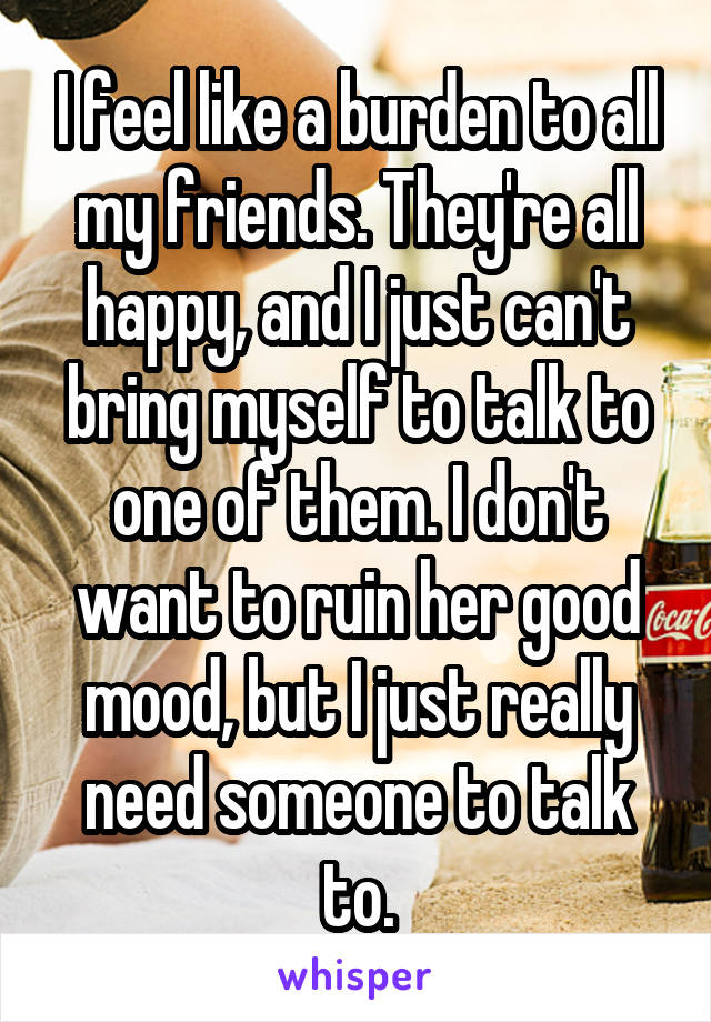 I feel like a burden to all my friends. They're all happy, and I just can't bring myself to talk to one of them. I don't want to ruin her good mood, but I just really need someone to talk to.