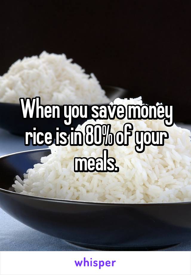 When you save money rice is in 80% of your meals.