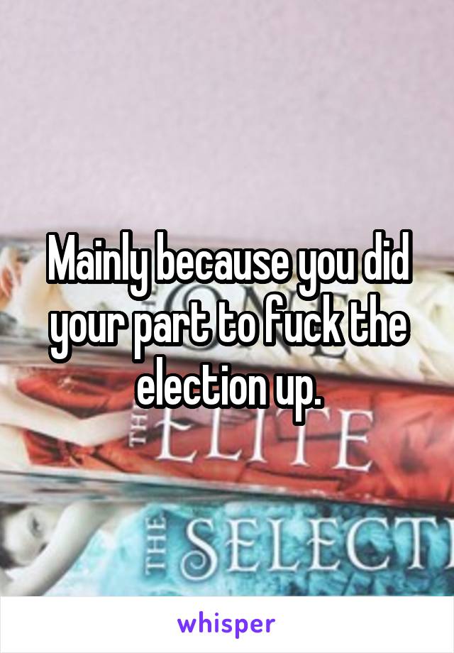 Mainly because you did your part to fuck the election up.