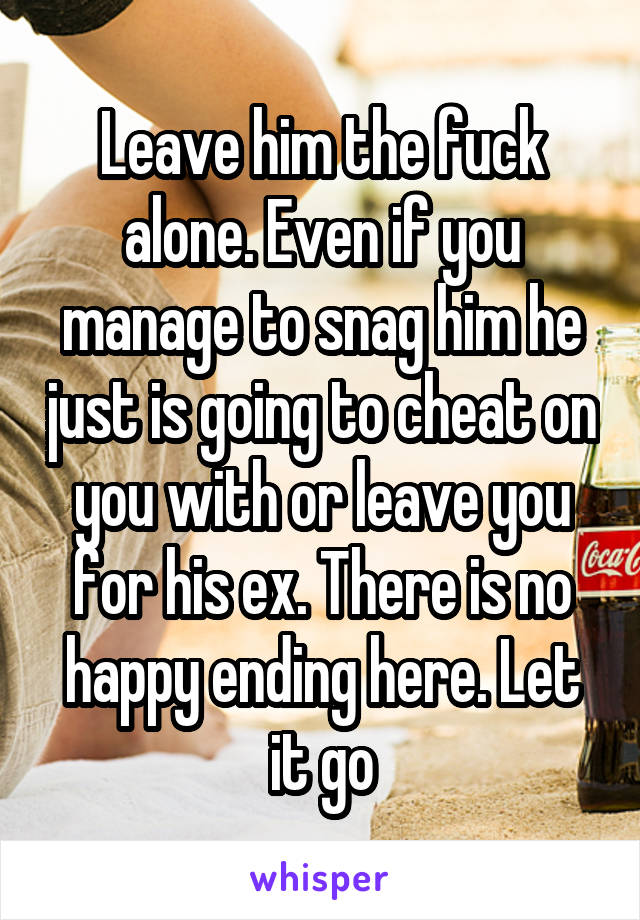 Leave him the fuck alone. Even if you manage to snag him he just is going to cheat on you with or leave you for his ex. There is no happy ending here. Let it go