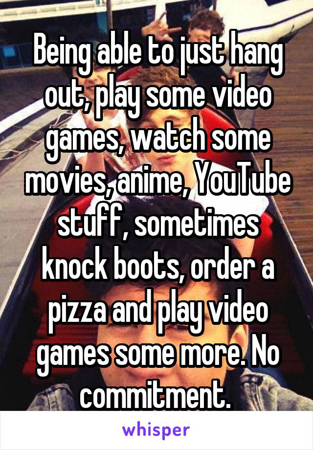 Being able to just hang out, play some video games, watch some movies, anime, YouTube stuff, sometimes knock boots, order a pizza and play video games some more. No commitment. 