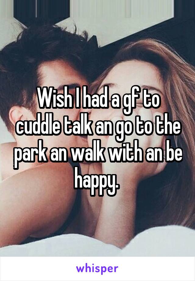 Wish I had a gf to cuddle talk an go to the park an walk with an be happy. 