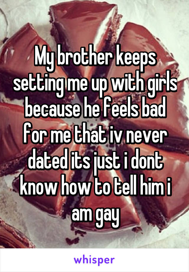 My brother keeps setting me up with girls because he feels bad for me that iv never dated its just i dont know how to tell him i am gay