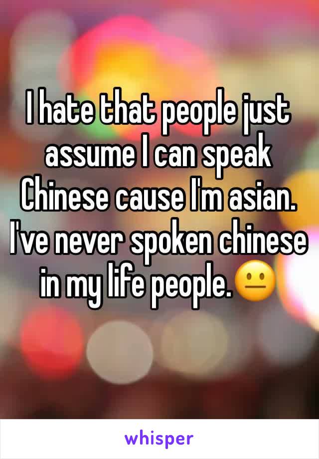 I hate that people just assume I can speak Chinese cause I'm asian. I've never spoken chinese  in my life people.😐