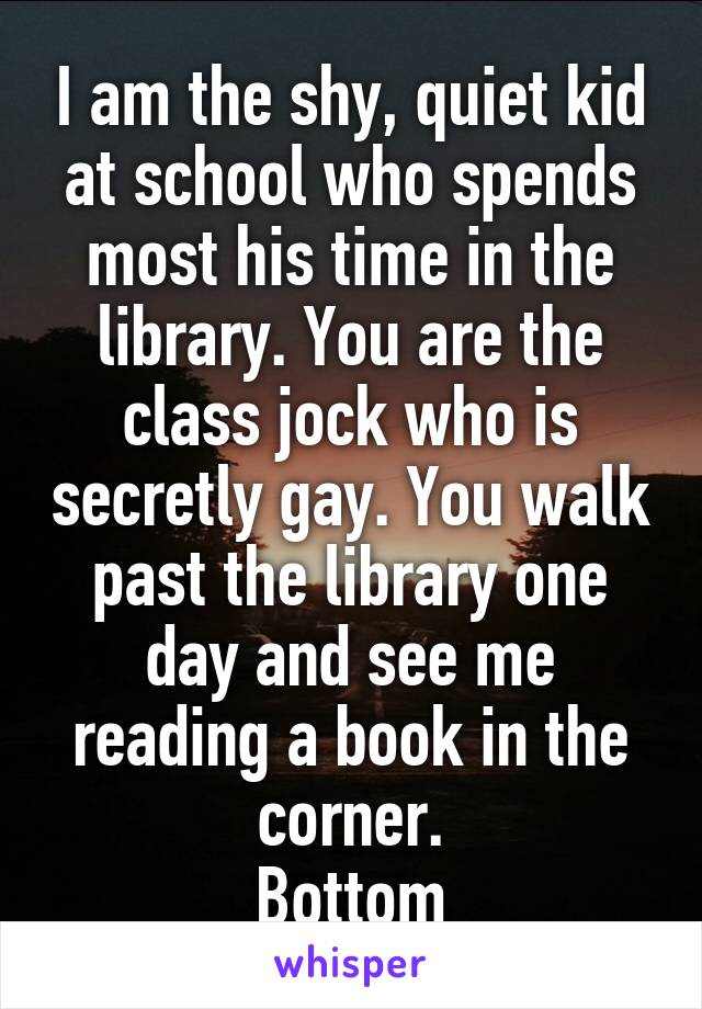 I am the shy, quiet kid at school who spends most his time in the library. You are the class jock who is secretly gay. You walk past the library one day and see me reading a book in the corner.
Bottom