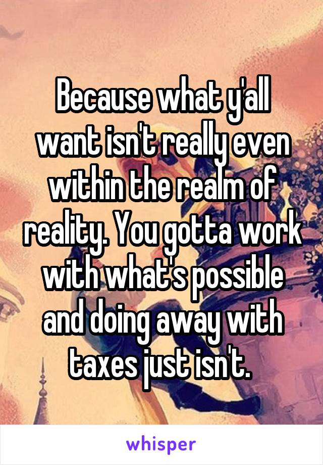 Because what y'all want isn't really even within the realm of reality. You gotta work with what's possible and doing away with taxes just isn't. 