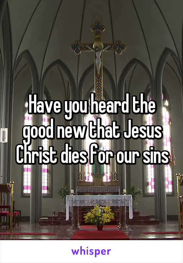 Have you heard the good new that Jesus Christ dies for our sins