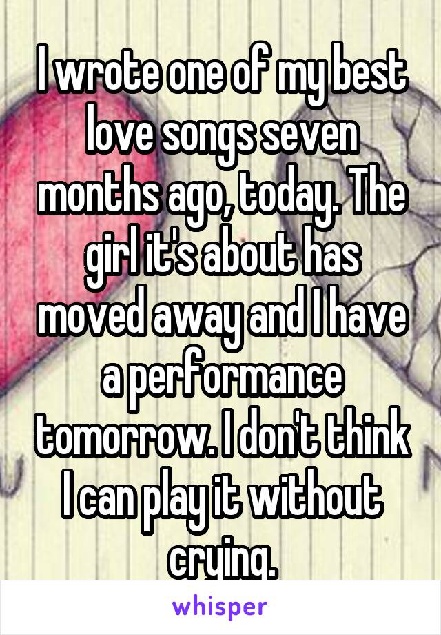 I wrote one of my best love songs seven months ago, today. The girl it's about has moved away and I have a performance tomorrow. I don't think I can play it without crying.