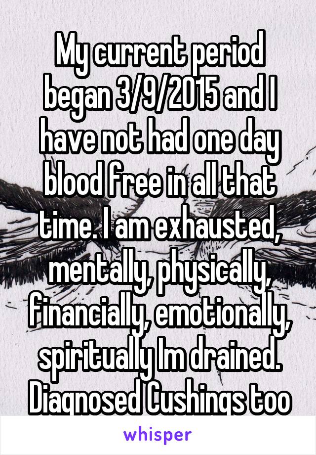 My current period began 3/9/2015 and I have not had one day blood free in all that time. I am exhausted, mentally, physically, financially, emotionally, spiritually Im drained. Diagnosed Cushings too