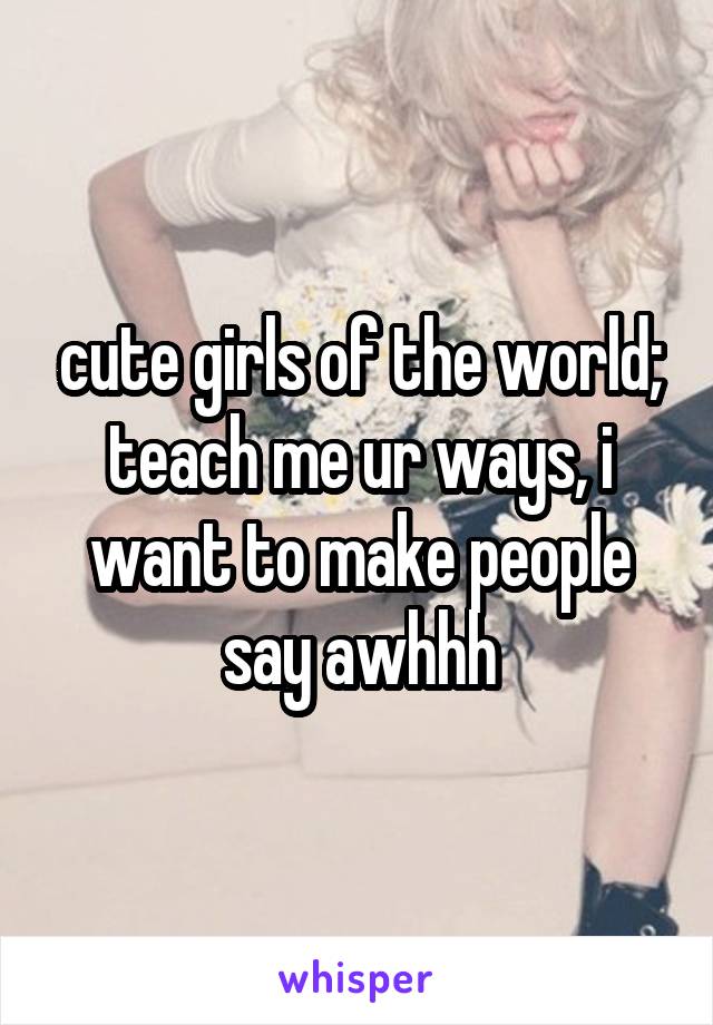 cute girls of the world; teach me ur ways, i want to make people say awhhh